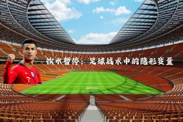 饮水暂停:足球战术中的隐形变量